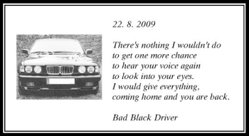 Todesanzeige von 22. 8. 2009 There's nothingIwouldn't do to get one more chance to hear your voice again to look into your eyes.Iwould give everything coming home and you are back. Bad Black Driver von Rheinische Post